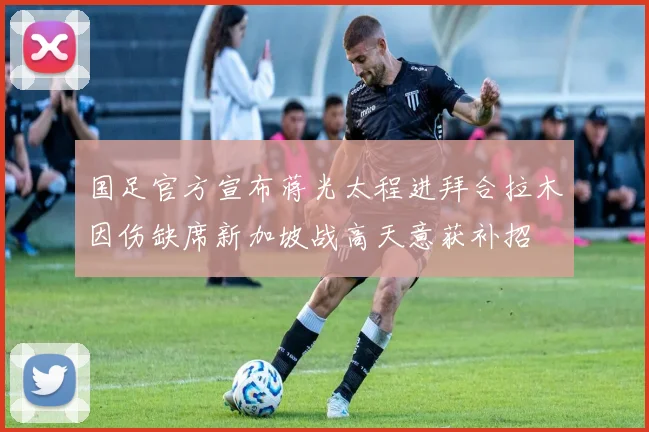 国足官方宣布蒋光太程进拜合拉木因伤缺席新加坡战高天意获补招