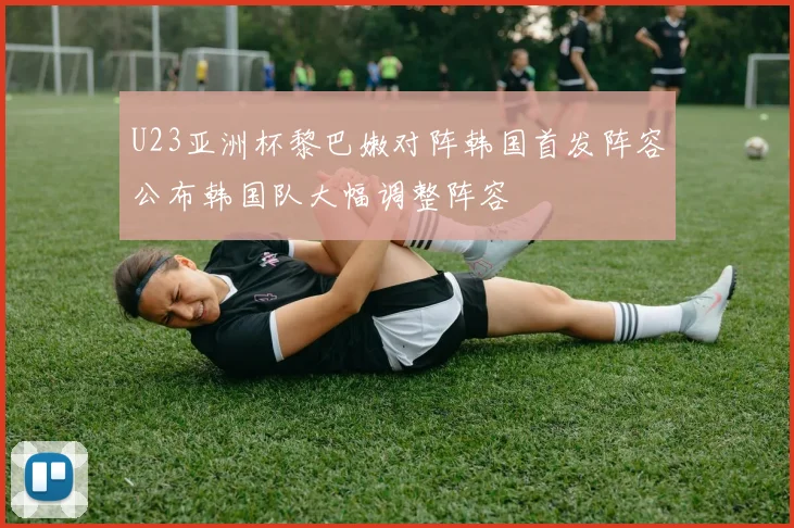 U23亚洲杯黎巴嫩对阵韩国首发阵容公布韩国队大幅调整阵容