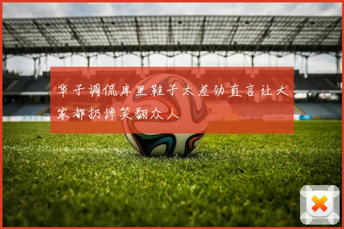 华子调侃库里鞋子太差劲直言让大家都扔掉笑翻众人