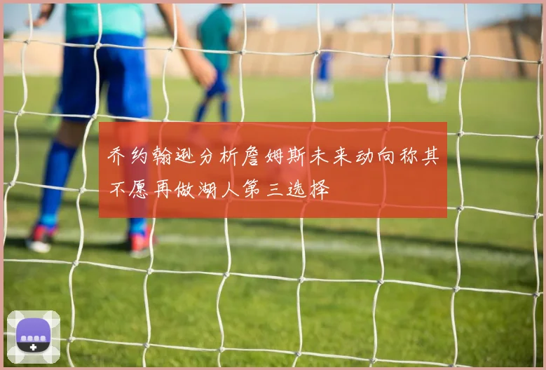 乔约翰逊分析詹姆斯未来动向称其不愿再做湖人第三选择