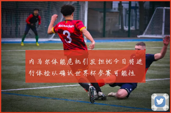 内马尔体能危机引发担忧今日将进行体检以确认世界杯参赛可能性