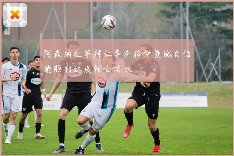 阿森纳红军拜仁争夺格伊曼城自信能顺利达成转会协议