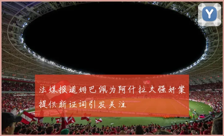法媒报道姆巴佩为阿什拉夫强奸案提供新证词引发关注