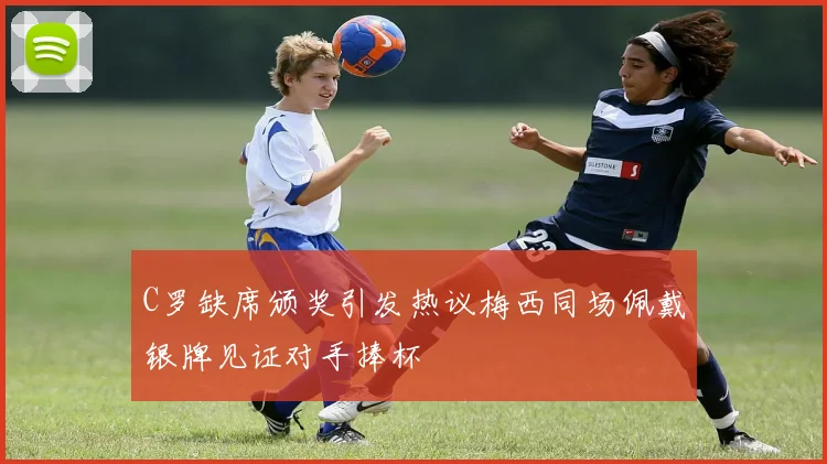 C罗缺席颁奖引发热议梅西同场佩戴银牌见证对手捧杯