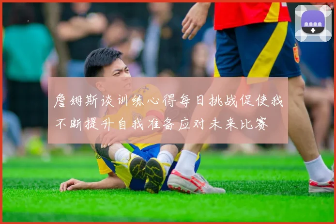 詹姆斯谈训练心得每日挑战促使我不断提升自我准备应对未来比赛