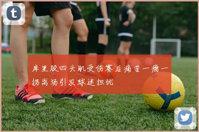 库里股四头肌受伤赛后痛苦一瘸一拐离场引发球迷担忧