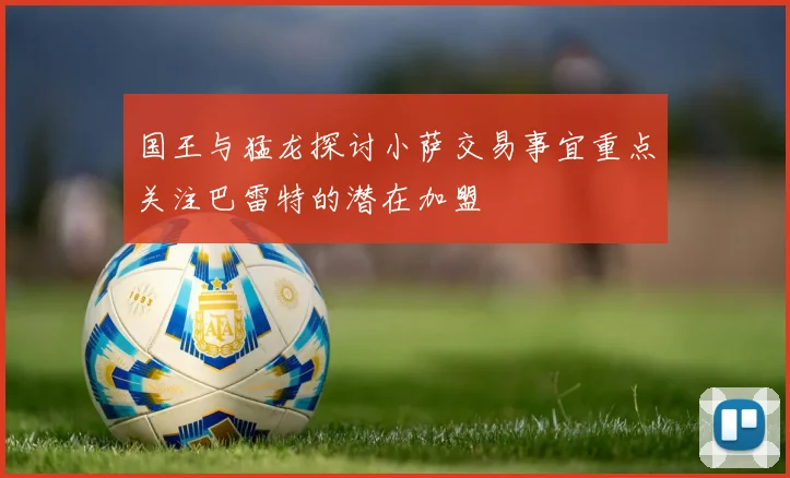 国王与猛龙探讨小萨交易事宜重点关注巴雷特的潜在加盟