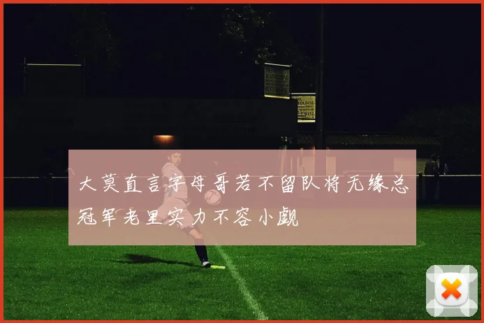 大莫直言字母哥若不留队将无缘总冠军老里实力不容小觑