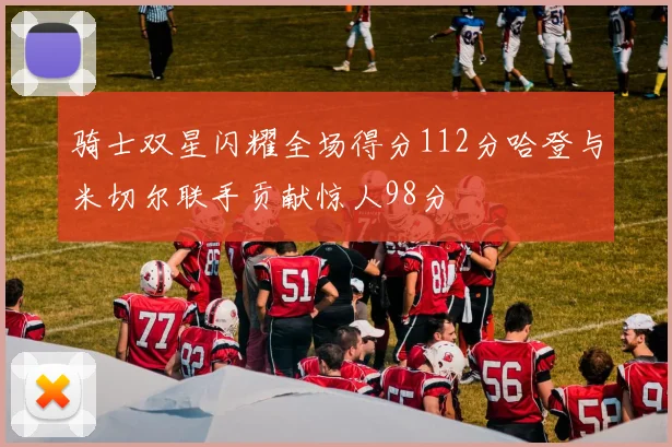 骑士双星闪耀全场得分112分哈登与米切尔联手贡献惊人98分
